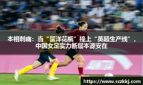 本相刺痛：当“留洋花瓶”撞上“英超生产线”，中国女足实力断层本源安在